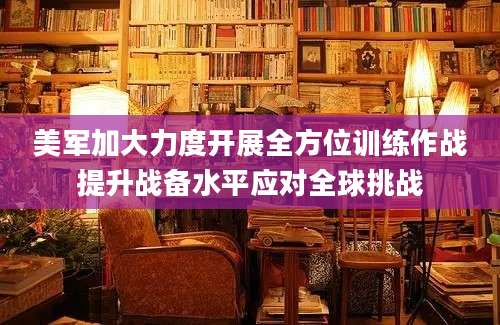 美军加大力度开展全方位训练作战提升战备水平应对全球挑战