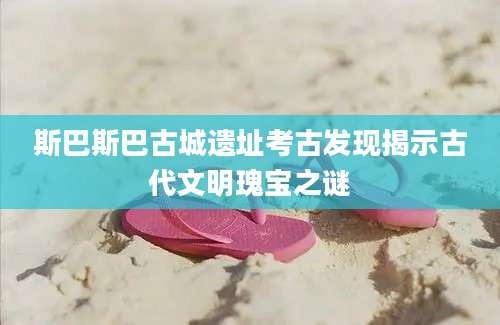斯巴斯巴古城遗址考古发现揭示古代文明瑰宝之谜
