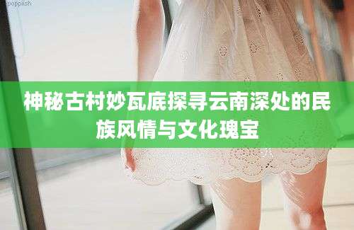神秘古村妙瓦底探寻云南深处的民族风情与文化瑰宝