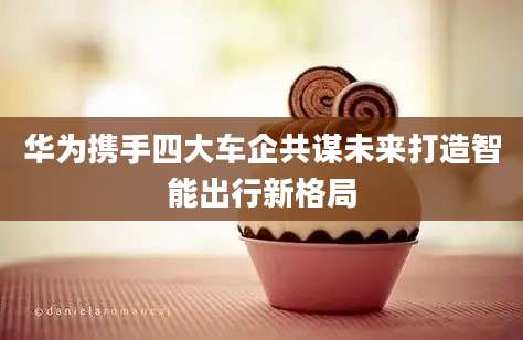 华为携手四大车企共谋未来打造智能出行新格局