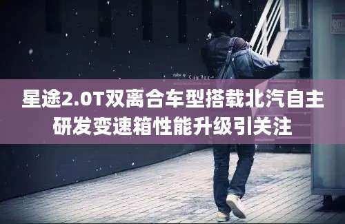 星途2.0T双离合车型搭载北汽自主研发变速箱性能升级引关注