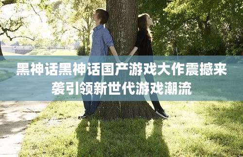黑神话黑神话国产游戏大作震撼来袭引领新世代游戏潮流
