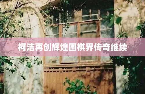 柯洁再创辉煌围棋界传奇继续