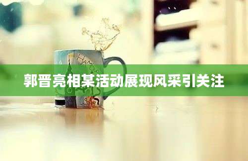 郭晋亮相某活动展现风采引关注