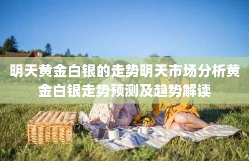 明天黄金白银的走势明天市场分析黄金白银走势预测及趋势解读