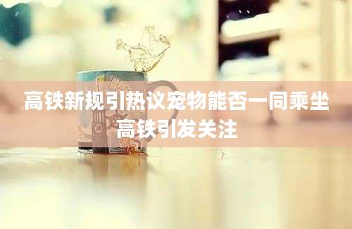 高铁新规引热议宠物能否一同乘坐高铁引发关注