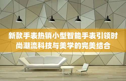 新款手表热销小型智能手表引领时尚潮流科技与美学的完美结合