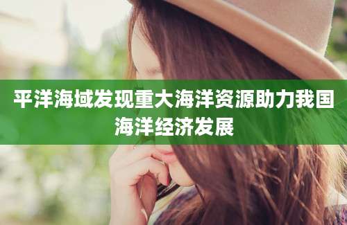 平洋海域发现重大海洋资源助力我国海洋经济发展