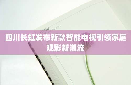四川长虹发布新款智能电视引领家庭观影新潮流