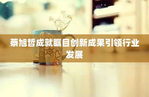 蔡旭哲成就瞩目创新成果引领行业发展