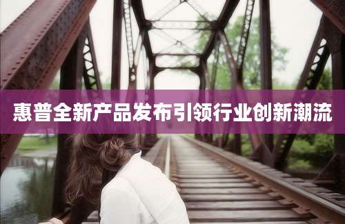 惠普全新产品发布引领行业创新潮流