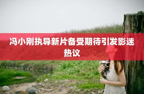 冯小刚执导新片备受期待引发影迷热议