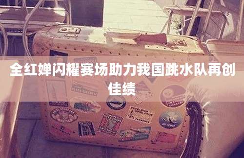 全红婵闪耀赛场助力我国跳水队再创佳绩