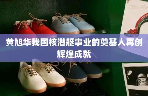 黄旭华我国核潜艇事业的奠基人再创辉煌成就