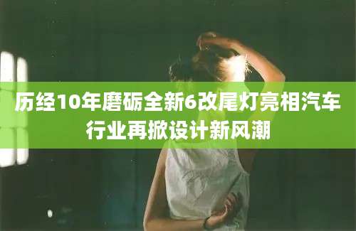 历经10年磨砺全新6改尾灯亮相汽车行业再掀设计新风潮
