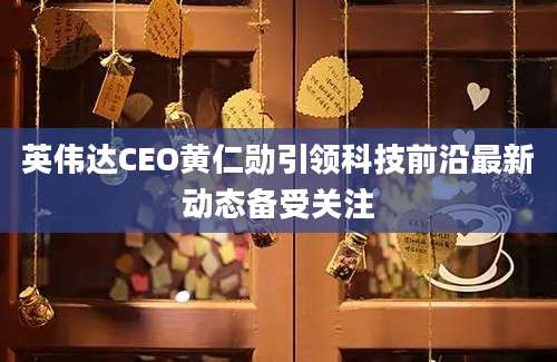 英伟达CEO黄仁勋引领科技前沿最新动态备受关注