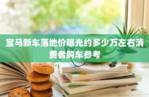 宝马新车落地价曝光约多少万左右消费者购车参考