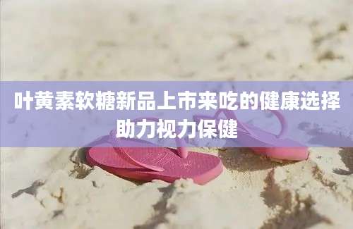叶黄素软糖新品上市来吃的健康选择助力视力保健