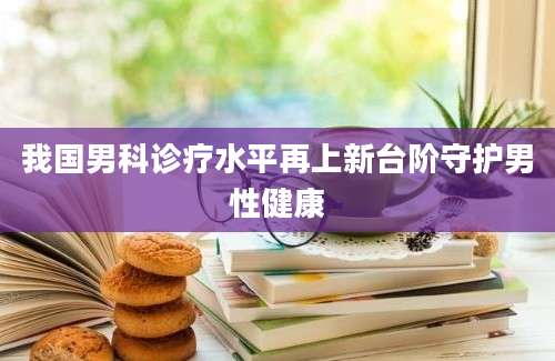 我国男科诊疗水平再上新台阶守护男性健康
