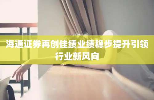 海通证券再创佳绩业绩稳步提升引领行业新风向