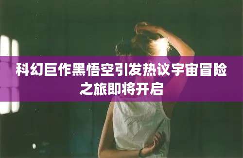 科幻巨作黑悟空引发热议宇宙冒险之旅即将开启