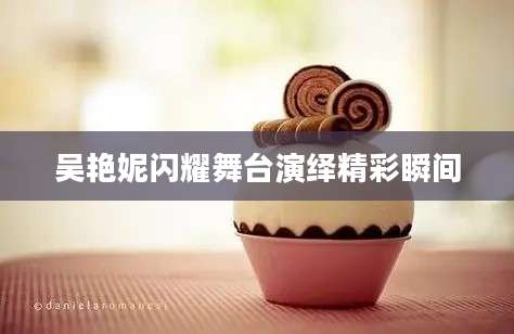 吴艳妮闪耀舞台演绎精彩瞬间