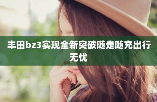 丰田bz3实现全新突破随走随充出行无忧