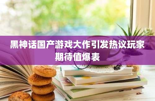 黑神话国产游戏大作引发热议玩家期待值爆表