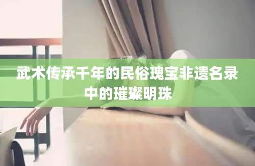 武术传承千年的民俗瑰宝非遗名录中的璀璨明珠