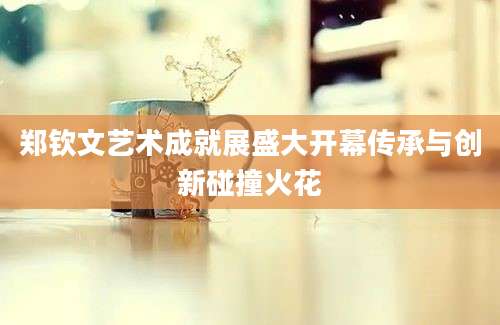郑钦文艺术成就展盛大开幕传承与创新碰撞火花