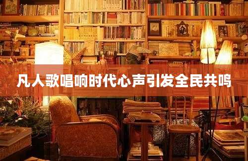 凡人歌唱响时代心声引发全民共鸣