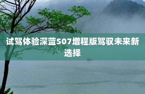 试驾体验深蓝S07增程版驾驭未来新选择