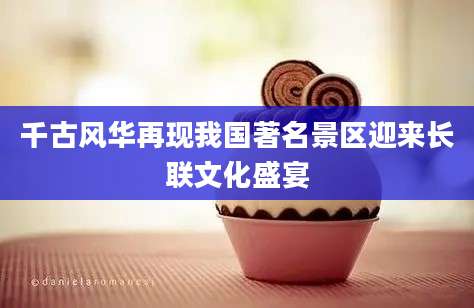 千古风华再现我国著名景区迎来长联文化盛宴