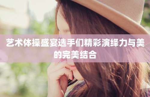 艺术体操盛宴选手们精彩演绎力与美的完美结合