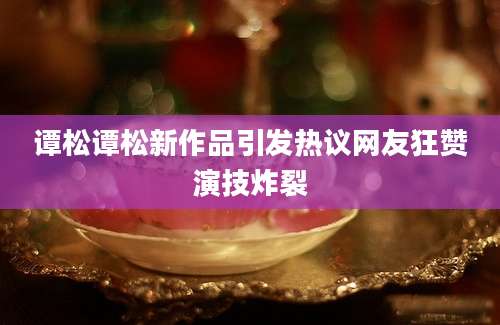 谭松谭松新作品引发热议网友狂赞演技炸裂