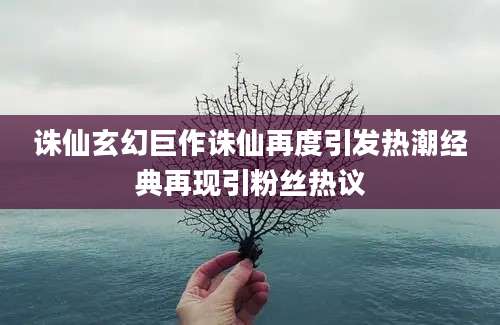 诛仙玄幻巨作诛仙再度引发热潮经典再现引粉丝热议
