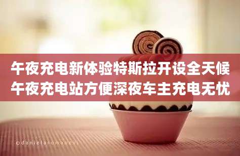 午夜充电新体验特斯拉开设全天候午夜充电站方便深夜车主充电无忧