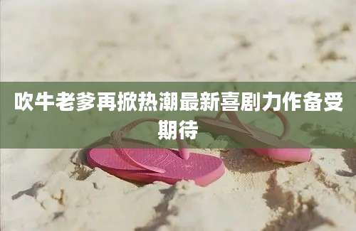 吹牛老爹再掀热潮最新喜剧力作备受期待