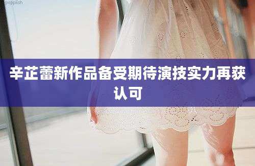 辛芷蕾新作品备受期待演技实力再获认可