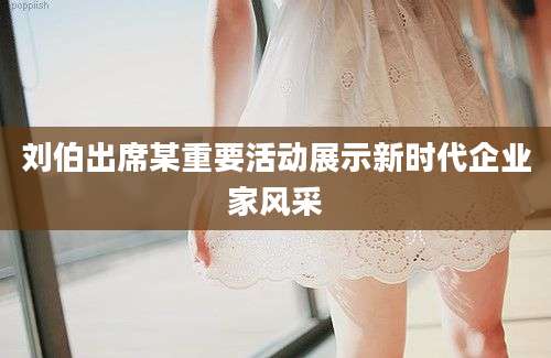 刘伯出席某重要活动展示新时代企业家风采