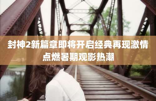 封神2新篇章即将开启经典再现激情点燃暑期观影热潮