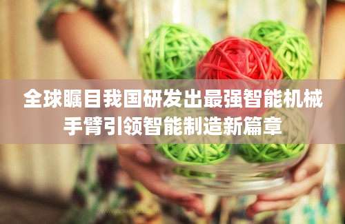 全球瞩目我国研发出最强智能机械手臂引领智能制造新篇章