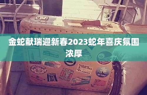 金蛇献瑞迎新春2023蛇年喜庆氛围浓厚