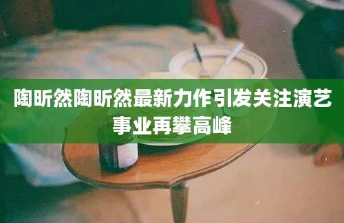 陶昕然陶昕然最新力作引发关注演艺事业再攀高峰