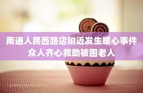 南通人民西路店附近发生暖心事件众人齐心救助被困老人