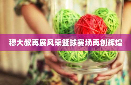穆大叔再展风采篮球赛场再创辉煌