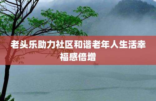 老头乐助力社区和谐老年人生活幸福感倍增