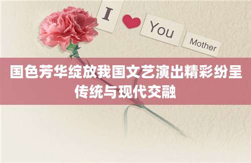 国色芳华绽放我国文艺演出精彩纷呈传统与现代交融