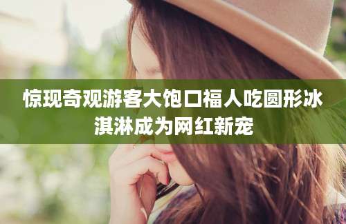 惊现奇观游客大饱口福人吃圆形冰淇淋成为网红新宠