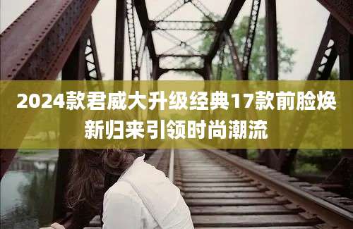 2024款君威大升级经典17款前脸焕新归来引领时尚潮流